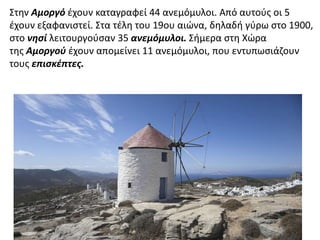 Στην Αμοργό έχουν καταγραφεί 44 ανεμόμυλοι. Από αυτούς οι 5 
έχουν εξαφανιστεί. Στα τέλη του 19ου αιώνα, δηλαδή γύρω στο 1900, 
στο νησί λειτουργούσαν 35 ανεμόμυλοι. Σήμερα στη Χώρα 
της Αμοργού έχουν απομείνει 11 ανεμόμυλοι, που εντυπωσιάζουν 
τους επισκέπτες. 
 