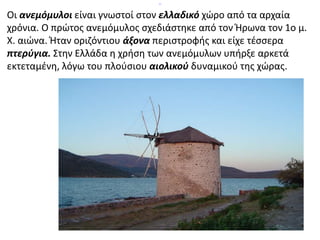 Οι ανεμόμυλοι είναι γνωστοί στον ελλαδικό χώρο από τα αρχαία 
χρόνια. Ο πρώτος ανεμόμυλος σχεδιάστηκε από τον Ήρωνα τον 1o μ. 
Χ. αιώνα. Ήταν οριζόντιου άξονα περιστροφής και είχε τέσσερα 
πτερύγια. Στην Ελλάδα η χρήση των ανεμόμυλων υπήρξε αρκετά 
εκτεταμένη, λόγω του πλούσιου αιολικού δυναμικού της χώρας. 
 