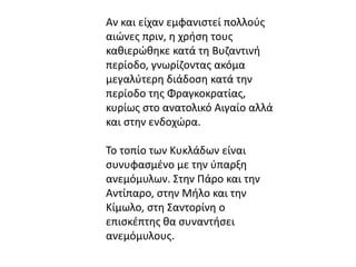 Αν και είχαν εμφανιστεί πολλούς 
αιώνες πριν, η χρήση τους 
καθιερώθηκε κατά τη Βυζαντινή 
περίοδο, γνωρίζοντας ακόμα 
μεγαλύτερη διάδοση κατά την 
περίοδο της Φραγκοκρατίας, 
κυρίως στο ανατολικό Αιγαίο αλλά 
και στην ενδοχώρα. 
Το τοπίο των Κυκλάδων είναι 
συνυφασμένο με την ύπαρξη 
ανεμόμυλων. Στην Πάρο και την 
Αντίπαρο, στην Μήλο και την 
Κίμωλο, στη Σαντορίνη ο 
επισκέπτης θα συναντήσει 
ανεμόμυλους. 
 