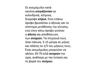 Οι ανεμόμυλοι κατά 
κανόνα στεγάζονταν σε 
κυλινδρικά, πέτρινα, 
διώροφα κτίρια. Στον επάνω 
όροφο βρισκόταν ο άξονας και το 
σύστημα μετάδοσης της κίνησης, 
ενώ στον κάτω όροφο γινόταν 
η άλεση και αποθήκευση 
των σιτηρών. Τα πτερύγιά τους 
ήταν πάνινα, 5-15 μέτρα σε μήκος 
και πλάτος το 1/5 του μήκους τους. 
Ένας ανεμόμυλος μπορούσε να 
αλέσει 20-70 κιλά σιτηρών την 
ώρα, ανάλογα με την ένταση και 
τη φορά του ανέμου. 
 