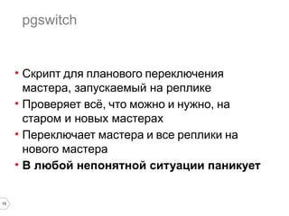 15 
pgswitch 
• Скрипт для планового переключения 
мастера, запускаемый на реплике 
• Проверяет всё, что можно и нужно, на 
старом и новых мастерах 
• Переключает мастера и все реплики на 
нового мастера 
• В любой непонятной ситуации паникует 
 