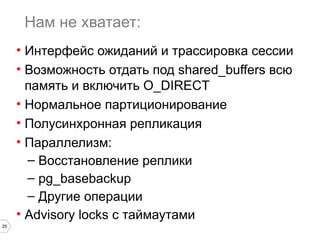 25 
Нам не хватает: 
• Интерфейс ожиданий и трассировка сессии 
• Возможность отдать под shared_buffers всю 
память и включить O_DIRECT 
• Нормальное партиционирование 
• Полусинхронная репликация 
• Параллелизм: 
– Восстановление реплики 
– pg_basebackup 
– Другие операции 
• Advisory locks с таймаутами 
 