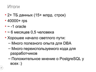 27 
Итоги 
• 2+ ТБ данных (15+ млрд. строк) 
• 40000+ rps 
• ~ -1 oracle 
• ~ 6 месяцев 0,5 человека 
• Хорошее начало светлого пути: 
– Много полезного опыта для DBA 
– Много переиспользуемого кода для 
разработчиков 
– Положительное мнение о PostgreSQL у 
всех :) 
 