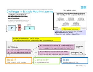 ~1500 lines of Java code 
BBBBrrrreeeeaaaaddddtttthhhh 
SSSSccccaaaalllleeee 
Different Loss function 
KL-divergence Wide varieties of ML models 
450M+ tweets per day, … 
© 2014 IBM Corporation 
Challenges in Scalable CCChhhaaalllllleeennngggeeesss iiinnn SSScccaaalllaaabbbllleee MMMMaaaacccchhhhiiiinnnneeee LLLLeeeeaaaarrrrnnnniiiinnnngggg 
topics topics words 
V ≈ W H 
documents 
x 
13 9/10/2014 IBM Research – Almaden 
[Liu, WWW 2010] 
• Billions of non-zeros within tens of hours 
• Careful partitioning of data 
• Maximize data locality and parallelism 
% initialize W, H 
while (~converged) 
W = W*(V%*%t(H))/(W%*%H%*%t(H)) 
H = H*(t(W)%*%V)/(t(W)%*%W%*%H) 
end 
W = W*max(V%*%t(H) – alphaW JW, 0)/(W%*%H%*%t(H)) 
H = H*max(t(W)%*%V – alphaH JH, 0)/(t(W)%*%W%*%H) 
W = W*((S*V)%*%t(H))/((S*(W%*%H))%*%t(H)) 
H = H*(t(W)%*%(S*V))/(t(W)%*%(S*(W%*%H))) 
Regularizers 
JW,JH 
Weighted Sq Loss/ 
Matrix Completion Setting 
Parallel implementation is half the story ! 
Typical application requires experimenting with multiple variants 
W = W*(V/(W%*%H) %*% t(H))/(E*%t(H)) 
CCCCoooommmmpppplllleeeexxxxiiiittttyyyy 
In implementation 
H = H*(t(W)%*%(V/(W%*%H)))/(t(W)%*%E) 
 