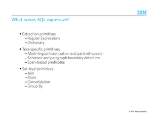 WWWWhhhhaaaatttt mmmmaaaakkkkeeeessss AAAAQQQQLLLL eeeexxxxpppprrrreeeessssssssiiiivvvveeee???? 
 Extraction primitives 
–Regular Expressions 
–Dictionary 
 Text-specific primitives 
–Multi-lingual tokenization and parts-of-speech 
–Sentence and paragraph boundary detection 
–Span-based predicates 
 Set-level primitives 
–Join 
–Block 
–Consolidation 
–Group By 
© 2014 25 9/10/2014 IBM Research – Almaden IBM Corporation 
 