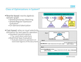 CCCCllllaaaassssssss ooooffff OOOOppppttttiiiimmmmiiiizzzzaaaattttiiiioooonnnnssss iiiinnnn SSSSyyyysssstttteeeemmmmTTTT 
 RRRReeeewwwwrrrriiiitttteeee-bbbbaaaasssseeeedddd: rewrite algebraic 
operator graph 
–Shared Dictionary Matching 
–Shared Regular Expression 
Evaluation 
–On-demand tokenization 
 CCCCoooosssstttt-bbbbaaaasssseeeedddd: relies on novel selectivity 
estimation for text-specific operators 
–Standard transformations 
• E.g., push down selections 
–Restricted Span Evaluation 
• Evaluate expensive operators on 
restricted regions of the document 
Tokenization overhead is paid only once 
(followed within 5 tokens) 
BandMember 
Plan B 
BandMember 
Plan C 
Plan A 
Join 
Instrument 
Identify Instrument starting 
Extract text to the right within 5 tokens 
Identify BandMember ending 
within 5 tokens 
Extract text to the left 
Restricted Span Evaluation 
Instrument 
© 2014 27 9/10/2014 IBM Research – Almaden IBM Corporation 
 