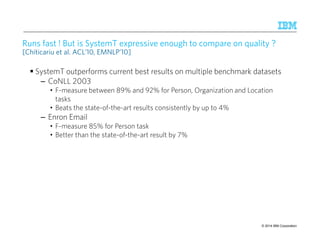 Runs fast ! But is SystemT expressive enough to compare on quality ? 
[Chiticariu et al. ACL’10, EMNLP’10] 
 SystemT outperforms current best results on multiple benchmark datasets 
– CoNLL 2003 
• F-measure between 89% and 92% for Person, Organization and Location 
tasks 
• Beats the state-of-the-art results consistently by up to 4% 
– Enron Email 
• F-measure 85% for Person task 
• Better than the state-of-the-art result by 7% 
© 2014 29 9/10/2014 IBM Research – Almaden IBM Corporation 
 