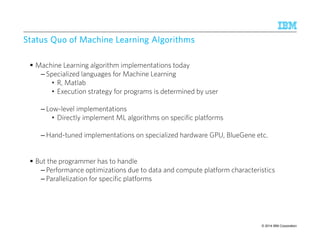 SSSSttttaaaattttuuuussss QQQQuuuuoooo ooooffff MMMMaaaacccchhhhiiiinnnneeee LLLLeeeeaaaarrrrnnnniiiinnnngggg AAAAllllggggoooorrrriiiitttthhhhmmmmssss 
 Machine Learning algorithm implementations today 
– Specialized languages for Machine Learning 
• R, Matlab 
• Execution strategy for programs is determined by user 
– Low-level implementations 
• Directly implement ML algorithms on specific platforms 
–Hand-tuned implementations on specialized hardware GPU, BlueGene etc. 
 But the programmer has to handle 
– Performance optimizations due to data and compute platform characteristics 
– Parallelization for specific platforms 
IBM Research – Almaden 9/10/2014 
© 2014 32 IBM Corporation 
 