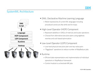 SystemML Architecture 
 DML: Declarative Machine Learning Language 
– Retain expressivity of current ML languages including 
procedural constructs like while and for loops 
 High-Level Operator (HOP) Component 
– Represent dataflow in DAGs of matrices and scalar operations 
– Choose from alternative execution plans using algebraic 
rewrites and cost-based optimization 
 Low-Level Operator (LOP) Component 
– Low-level physical execution plan over key-value pairs 
– “Piggyback” operations to reduce number of MapReduce jobs 
 Runtime 
– Efficient data representation and implementation of individual 
operations in MapReduce framework 
– Control module to orchestrate MR jobs 
IBM Research – Almaden 9/10/2014 
© 2014 34 IBM Corporation 
 