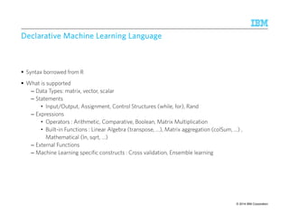 © 2014 IBM Corporation 
Declarative Machine DDDeeeccclllaaarrraaatttiiivvveee MMMaaaccchhhiiinnneee LLLLeeeeaaaarrrrnnnniiiinnnngggg LLLLaaaannnngggguuuuaaaaggggeeee 
 Syntax borrowed from R 
 What is supported 
– Data Types: matrix, vector, scalar 
– Statements 
• Input/Output, Assignment, Control Structures (while, for), Rand 
– Expressions 
• Operators : Arithmetic, Comparative, Boolean, Matrix Multiplication 
• Built-in Functions : Linear Algebra (transpose, …), Matrix aggregation (colSum, ...) , 
Mathematical (ln, sqrt, …) 
– External Functions 
– Machine Learning specific constructs : Cross validation, Ensemble learning 
36 IBM Research – Almaden 9/10/2014 
 