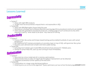 LLLLeeeessssssssoooonnnnssss LLLLeeeeaaaarrrrnnnneeeedddd 
– SystemT 
• Ships with eight IBM products 
• To date have not encountered a request that is not expressible in AQL 
– SystemML 
• Ships with IBM BigInsights August beta this year 
• Declarative is the goal; but to express Machine Learning algorithms procedural constructs are needed 
• Users naturally gravitate to procedural constructs. Limiting usage of such constructs to only when 
required to specify “what needs to be done” may need lot of training 
– SystemT 
• Choice of SQL-like syntax and Eclipse-based tooling quickly enabled hundreds of users with varied 
background 
• But traditional NLP-trainees prompted us to provide a layer on top of AQL with grammar-like syntax 
• Business users demand even simpler and more usable tooling 
– SystemML 
• Early days but multiple users inside IBM and almost all are previous R / Matlab users. 
• Familiar R syntax helps ML users up and running al most immediately 
– SystemT 
• Document at a time model and all in-memory optimizations 
• Demonstrates that an order-of-magnitude throughput improvement can be obtained 
• Hardware acceleration further speed up the execution 
– SystemML 
• Computation on a large-scale distributed platform 
• Initial eIxBpMe Rrieesnecarecsh r–eAinlmfoadrecne the argument “Query optimizers can b9e/1a0t/2 a0l1l4 but the best programmers” 
© 2014 42 IBM Corporation 
 