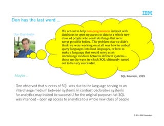 DDDDoooonnnn hhhhaaaassss tttthhhheeee llllaaaasssstttt wwwwoooorrrrdddd ………… 
Don Chamberlin 
We set out to help non-programmers interact with 
databases to open up access to data to a whole new 
class of people who could do things that were 
never possible before. The problem that we didn't 
think we were working on at all was how to embed 
query languages into host languages, or how to 
make a language that would serve as an 
interchange medium between different systems - 
those are the ways in which SQL ultimately turned 
out to be very successful, 
SQL Reunion, 1995 
Maybe .. 
Don observed that success of SQL was due to the language serving as an 
interchange medium between systems. In contrast declarative systems 
for analytics may indeed be successful for the original purpose that SQL 
was intended – open up access to analytics to a whole new class of people 
© 2014 46 IBM Corporation 
 