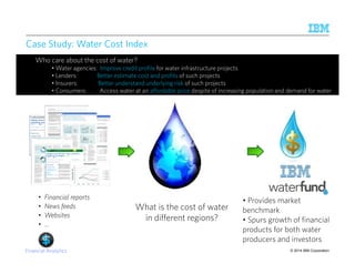 •Water agencies: Improve credit profile for water infrastructure projects 
• Lenders: Better estimate cost and profits of such projects 
• Insurers: Better understand underlying risk of such projects 
• Consumers: Access water at an affordable price despite of increasing population and demand for water 
© 2014 IBM Corporation 
Case Study: Water Cost Index 
Who care about the cost of water? 
• Financial reports 
• News feeds 
• Websites 
• … 
What is the cost of water 
in different regions? 
Financial Analytics 
• Provides market 
benchmark 
• Spurs growth of financial 
products for both water 
producers and investors 
 