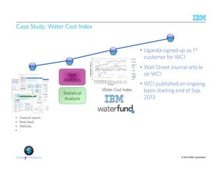 • Wall Street Journal article 
on WCI 
© 2014 IBM Corporation 
Case Study: Water Cost Index 
• Financial reports 
• News feeds 
• Websites 
• … 
Statistical 
Analysis 
Water Cost Index 
• Uganda signed up as 1st 
customer for WCI 
Text 
Analytics 
Financial Analytics 
• WCI published on ongoing 
basis starting end of Sep. 
2013 
7 
 