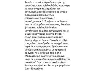 Ανισόπτερα οδοντόγναθα έντομα της 
οικογένειας των λιβελουλιδών, γνωστά με 
το κοινό όνομα σαλταμπίγκοι και 
αετομάχοι. Σπουδαιότερο είδος είναι η 
λιβελούλα η πεπιεσμένη, η 
τετρακηλιδωτή, η σκοτική, η 
αιματόχρωμη κ.ά. Τρέφονται με έντομα 
που τα συλλαμβάνουν πετώντας. Τα πίσω 
φτερά των λιβελουλιδών είναι 
μεγαλύτερα, τα μάτια τους μεγάλα και οι 
ψυχές κάθονται με ανοιχτά φτερά. Η 
εποχή των ερώτων διαρκεί από την 
άνοιξη μέχρι το θέρος. Γεννούν τα αβγά 
τους πάνω στα υδρόβια φυτά ή μέσα στο 
νερό. Οι προνύμφες που βγαίνουν είναι 
υδρόβιες και αναπνέουν με τραχειακά 
βράγχια, που είναι μια σειρά από 
ελασματοειδή αναπνευστικά όργανα 
μέσα σε μια κοιλότητα, η οποία βρίσκεται 
στο εδρικό άκρο του πεπτικού σωλήνα. 
Στην προνυμφική κατάσταση παραμένουν 
ένα - δύο χρόνια. 
 