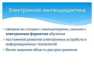 Электронная лингводидактика 
 связана не столько с компьютерами, сколько с 
электронным форматом обучения 
 постоянное развитие электронных устройств и 
информационных технологий 
 более широкая область распространения 
 