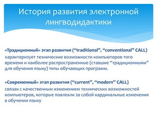 История развития электронной 
лингводидактики 
«Традиционный» этап развития (“traditional”, “conventional” CALL) 
характеризует технические возможности компьютеров того 
времени и наиболее распространенные (ставшие “традиционными” 
для обучения языку) типы обучающих программ. 
«Современный» этап развития (“current”, “modern” CALL) 
связан с качественным изменением технических возможностей 
компьютеров, которые повлекли за собой кардинальные изменения 
в обучении языку 
 