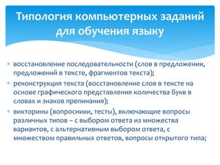 Типология компьютерных заданий 
для обучения языку 
 восстановление последовательности (слов в предложении, 
предложений в тексте, фрагментов текста); 
 реконструкция текста (восстановление слов в тексте на 
основе графического представления количества букв в 
словах и знаков препинания); 
 викторины (вопросники, тесты), включающие вопросы 
различных типов – с выбором ответа из множества 
вариантов, с альтернативным выбором ответа, с 
множеством правильных ответов, вопросы открытого типа; 
 