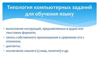 Типология компьютерных заданий 
для обучения языку 
 выполнение инструкций, предъявляемых в аудио или 
текстовом формате; 
 запись собственного произношения и сравнение его с 
эталоном; 
 диктанты; 
 исключение лишнего (слова, понятия) и др. 
 