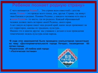 Ребенок познает родную страну» 
С чего начинается Родина?.. Это строки всем известной с детства 
песни. Родина – это прежде всего семья, дом, друзья. Страна, где живут 
твои близкие и родные. Помимо Родины, у каждого человека есть еще и 
«малая Родина» - то место, где он родился. Каждый образованный 
человек должен знать историю своей Родины, своего края. 
А вот какую историю имеет наш родной край, какие люди проживают на 
его территории, каковы их традиции, культура… 
Именно это и многое другое мы узнавали с детьми в ходе проведения 
тематических недель культуры коми народа. 
•В ходе этих мероприятий была проведена компьютерная презентация 
на тему: «Достопримечательности города Печора», посвященная 65- 
летию города . 
•Развлечение «Я люблю мой город» 
• «Поэтическая гостиная» 
 