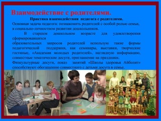 . Взаимодействие с родителями. 
Практика взаимодействия педагога с родителями. 
Основная задача педагога: познакомить родителей с особой ролью семьи, 
в социально-личностном развитии дошкольников. 
В старшем дошкольном возрасте для удовлетворения 
сформировавшихся 
образовательных запросов родителей использую такие формы 
педагогической поддержки, как семинары, выставки, творческие 
гостиные, «Академия молодых родителей», наглядную информацию, 
совместные тематические досуги, приглашение на праздники. 
Физкультурные досуги, показ занятий «Школы здоровья Айболит» 
способствуют обогащению совместного с детьми досуга в семье. 
 