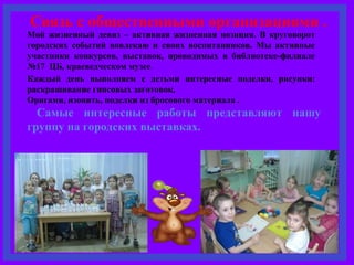 Связь с общественными организациями . 
Мой жизненный девиз – активная жизненная позиция. В круговорот 
городских событий вовлекаю и своих воспитанников. Мы активные 
участники конкурсов, выставок, проводимых в библиотеке-филиале 
№17 ЦБ, краеведческом музее. 
Каждый день выполняем с детьми интересные поделки, рисунки: 
раскрашивание гипсовых заготовок, 
Оригами, изонить, поделки из бросового материала . 
Самые интересные работы представляют нашу 
группу на городских выставках. 
 