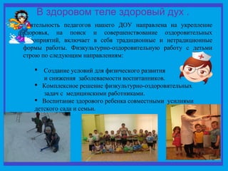 В здоровом теле здоровый дух . 
Деятельность педагогов нашего ДОУ направлена на укрепление 
здоровья, на поиск и совершенствование оздоровительных 
мероприятий, включает в себя традиционные и нетрадиционные 
формы работы. Физкультурно-оздоровительную работу с детьми 
строю по следующим направлениям: 
 Создание условий для физического развития 
и снижения заболеваемости воспитанников. 
 Комплексное решение физкультурно-оздоровительных 
задач с медицинскими работниками. 
 Воспитание здорового ребенка совместными усилиями 
детского сада и семьи. 
 