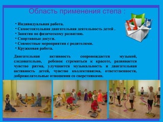 Область применения степа : 
• Индивидуальная работа. 
• Самостоятельная двигательная деятельность детей . 
• Занятия по физическому развитию. 
• Спортивные досуги. 
• Совместные мероприятия с родителями. 
• Кружковая работа. 
Двигательная активность сопровождается музыкой, 
следовательно, ребенок стремиться к красоте, развивается 
чувство ритма, улучшается музыкальность и двигательная 
активность детей, чувство коллективизма, ответственности, 
доброжелательные отношения со сверстниками. 
 