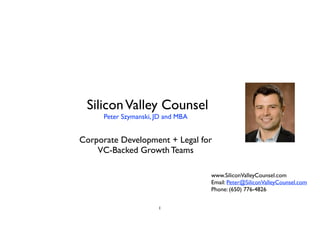 SiliconValley Counsel	
Peter Szymanski, JD and MBA	
!
!
Corporate Development + Legal for	
VC-Backed Growth Teams	
1
!
www.SiliconValleyCounsel.com	
Email: Peter@SiliconValleyCounsel.com	
Phone: (650) 776-4826
 