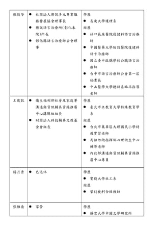 張筱苓 
 社團法人樂說多元專業服 務發展協會理事長 
 樂說語言治療所(彰化本 院)所長 
 彰化縣語言治療師公會理 事 
學歷 
 長庚大學護理系 
經歷 
 林口長庚醫院復健科語言治療 師 
 中國醫藥大學附設院復健科 語言治療師 
 國立臺中啟聰學校公職語言治 療師 
 台中市語言治療師公會第一屆 秘書長 
 中山醫學大聽語系臨床指導 老師 
王俊凱 
 衛生福利部社會及家庭署 溝通與資訊輔具源推廣 中心溝障組長 
 財團法人科技輔具文教基 金會組長 
學歷 
 臺北市立教育大學特殊教育學 系 
經歷 
 台北市萬華區大理國民小學特 教實習老師 
 馬祖防衛指揮部心理生中輔導老師 
 內政部溝通與資訊輔具源推 廣中心專員 
楊月秀 
 已退休 
學歷 
 實踐大學社工系 
經歷 
 蒙特梭利合格教師 
張雅喬 
 家管 
學歷 
 靜宜大學中國文研究所  
