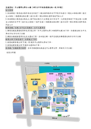 交通資訊：中山醫學大正心樓（402台中市南區建國北路一段110號） 自行開車 
1.經由國道一號高速公路於南屯交流下->接五權西路往台中市區方向直行->遇文心南路右轉->直行 文心南路-->遇建國北路左轉->直行至第一個紅綠燈左邊即為校門出入口 
2.經由國道三號高速公路北上:接中投公路(3.5公里處)出口往台中、大里德芳路段下投公->左轉 文心南路往台中市->直行文心南路(一過平交道)->遇建國北路右轉->直行至第一個紅綠燈左邊即為校 門出入口 搭乘高鐵／台鐵:台中烏日高鐵站 
、大慶車1.轉乘高鐵免費接駁專車或85號公車，於中山醫學大(口腔醫學大樓)站下車，往建國北路(台中火 車站方向)步行約5分鐘 
2.轉搭台鐵通勤電車往北至大慶站下，出後左過平交道右建國路步行約6分鐘 搭乘公車(可刷悠遊卡、台灣通上下車) 
1.搭乘統聯客運公車73號、85號於中山醫學大站下車。 
2.搭乘統聯客運公車79號於大慶車站下。 在高鐵／台鐵搭乘計程車：告訴司機建國北路直走中山醫學大，車程約5~8分鐘。 
校區分布圖 