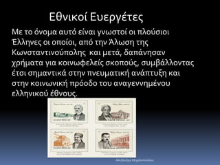 Εθνικοί Ευεργέτες 
Με το όνομα αυτό είναι γνωστοί οι πλούσιοι 
Έλληνες οι οποίοι, από την Άλωση της 
Κωνσταντινούπολης και μετά, δαπάνησαν 
χρήματα για κοινωφελείς σκοπούς, συμβάλλοντας 
έτσι σημαντικά στην πνευματική ανάπτυξη και 
στην κοινωνική πρόοδο του αναγεννημένου 
ελληνικού έθνους. 
Αλεξάνδρα Μιχαλοπούλου 
 