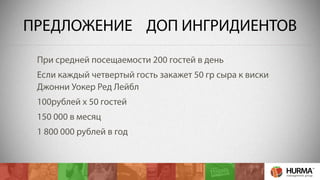ПРЕДЛОЖЕНИЕ ДОП ИНГРИДИЕНТОВ 
При средней посещаемости 200 гостей в день 
Если каждый четвертый гость закажет 50 гр сыра к виски 
Джонни Уокер Ред Лейбл 
100рублей х 50 гостей 
150 000 в месяц 
1 800 000 рублей в год 
 