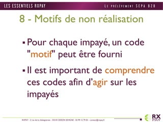 L E S E S S E N T I E L S R X PAY 
8 - Motifs de non réalisation 
 Pour chaque impayé, un code 
"motif" peut être fourni 
 Il est important de comprendre 
ces codes afin d’agir sur les 
impayés 
RXPAY - 2 rue de la châtaigneraie - 35510 CESSON SEVIGNE - 02 99 12 79 05 – contact@rxpay.fr 
L E P R É L È V E M E N T S E P A B 2 B 
 