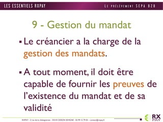 9 - Gestion du mandat 
 Le créancier a la charge de la 
gestion des mandats. 
 A tout moment, il doit être 
capable de fournir les preuves de 
l’existence du mandat et de sa 
validité 
L E S E S S E N T I E L S R X PAY 
RXPAY - 2 rue de la châtaigneraie - 35510 CESSON SEVIGNE - 02 99 12 79 05 – contact@rxpay.fr 
L E P R É L È V E M E N T S E P A B 2 B 
 