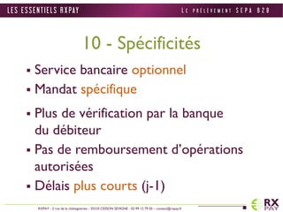 10 - Spécificités 
 Service bancaire optionnel 
 Mandat spécifique 
 Plus de vérification par la banque 
du débiteur 
 Pas de remboursement d’opérations 
autorisées 
 Délais plus courts (j-1) 
L E S E S S E N T I E L S R X PAY 
RXPAY - 2 rue de la châtaigneraie - 35510 CESSON SEVIGNE - 02 99 12 79 05 – contact@rxpay.fr 
L E P R É L È V E M E N T S E P A B 2 B 
 