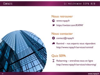 www.rxpay.fr 
13 
CONTACTS 
www.rxpay.fr 
Nous retrouver 
https://twitter.com/RXPAY 
Nous contacter 
Rxmind – nos experts vous répondent http://www.rxpay.fr/services/rxmind/ 
contact@rxpay.fr 
Quiz SEPA 
Rxlearning – entraînez-vous en ligne http://www.rxpay.fr/services/rxlearning/ 
LE PRÉLÈVEMENT SEPA B2B 