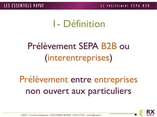 1- Définition 
Prélèvement SEPA B2B ou 
(interentreprises) 
Prélèvement entre entreprises 
non ouvert aux particuliers 
L E S E S S E N T I E L S R X PAY 
RXPAY - 2 rue de la châtaigneraie - 35510 CESSON SEVIGNE - 02 99 12 79 05 – contact@rxpay.fr 
L E P R É L È V E M E N T S E P A B 2 B 
 