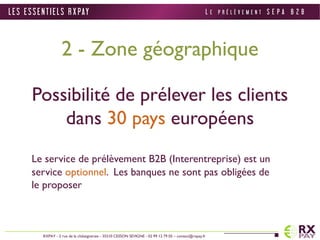 2 - Zone géographique 
Possibilité de prélever les clients 
dans 30 pays européens 
Le service de prélèvement B2B (Interentreprise) est un 
service optionnel. Les banques ne sont pas obligées de 
le proposer 
L E S E S S E N T I E L S R X PAY 
RXPAY - 2 rue de la châtaigneraie - 35510 CESSON SEVIGNE - 02 99 12 79 05 – contact@rxpay.fr 
L E P R É L È V E M E N T S E P A B 2 B 
 