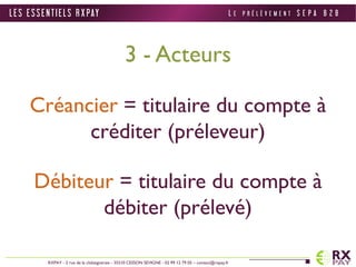 3 - Acteurs 
Créancier = titulaire du compte à 
créditer (préleveur) 
Débiteur = titulaire du compte à 
débiter (prélevé) 
L E S E S S E N T I E L S R X PAY 
RXPAY - 2 rue de la châtaigneraie - 35510 CESSON SEVIGNE - 02 99 12 79 05 – contact@rxpay.fr 
L E P R É L È V E M E N T S E P A B 2 B 
 