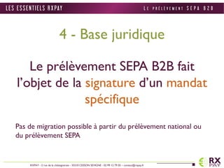 4 - Base juridique 
Le prélèvement SEPA B2B fait 
l’objet de la signature d’un mandat 
spécifique 
Pas de migration possible à partir du prélèvement national ou 
du prélèvement SEPA 
L E S E S S E N T I E L S R X PAY 
RXPAY - 2 rue de la châtaigneraie - 35510 CESSON SEVIGNE - 02 99 12 79 05 – contact@rxpay.fr 
L E P R É L È V E M E N T S E P A B 2 B 
 