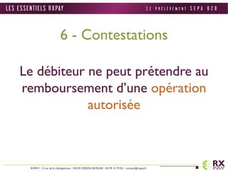 6 - Contestations 
Le débiteur ne peut prétendre au 
remboursement d’une opération 
autorisée 
L E S E S S E N T I E L S R X PAY 
RXPAY - 2 rue de la châtaigneraie - 35510 CESSON SEVIGNE - 02 99 12 79 05 – contact@rxpay.fr 
L E P R É L È V E M E N T S E P A B 2 B 
 