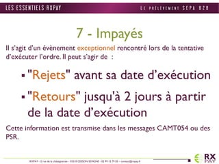 7 - Impayés 
Il s’agit d’un évènement exceptionnel rencontré lors de la tentative 
d’exécuter l’ordre. Il peut s’agir de : 
 "Rejets" avant sa date d’exécution 
 "Retours" jusqu'à 2 jours à partir 
de la date d’exécution 
Cette information est transmise dans les messages CAMT054 ou des 
PSR. 
L E S E S S E N T I E L S R X PAY 
RXPAY - 2 rue de la châtaigneraie - 35510 CESSON SEVIGNE - 02 99 12 79 05 – contact@rxpay.fr 
L E P R É L È V E M E N T S E P A B 2 B 
 