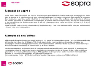 Baromètre Figaro Magazine – Octobre 2014 16 
À propos de Sopra : 
Sopra, acteur majeur du conseil, des services technologiques et de l’édition de solutions en Europe, accompagne ses clients 
dans la réussite de la transformation de leurs métiers et systèmes d’information. Combinant valeur ajoutée et innovation 
dans les solutions apportées, qualité industrielle et performance des services délivrés, Sopra est le partenaire de référence 
des grandes entreprises et organisations qui recherchent le meilleur usage du numérique pour assurer leur développement 
et leur compétitivité. Le Groupe compte plus de 16 000 collaborateurs et a réalisé un chiffre d’affaires 2013 de 1,349 
milliard d’euros. 
Sopra (SOP) est coté sur NYSE Euronext Paris (Compartiment B) – Code ISIN: FR0000050809. Pour plus d’informations, 
retrouvez-nous sur www.sopra.com. 
À propos de TNS Sofres : 
Référence des études marketing et d'opinion en France, TNS Sofres est une société du groupe TNS, n°1 mondial des études 
ad hoc, et présent dans plus de 80 pays. TNS offre à ses clients des recommandations claires et précises pour les 
accompagner dans leurs stratégies de croissance. Son expérience et ses solutions d'études couvrent la gestion de marque 
 la communication, l'innovation, la relation client, et le retail  shopper. 
TNS nourrit une relation de proximité avec les consommateurs et les citoyens partout dans le monde, et développe une 
connaissance unique de leurs comportements et attitudes, en prenant en compte la diversité de leurs cultures, de leurs 
géographies et de leurs systèmes économiques. TNS appartient au Groupe Kantar, leader mondial en matière de veille, 
d’analyse et d’information à forte valeur ajoutée www.tns-sofres.com 
Retrouvez-nous sur Twitter : @TNS_Sofres, Chaîne Youtube : http://www.youtube.com/TNSSofresChannel 
