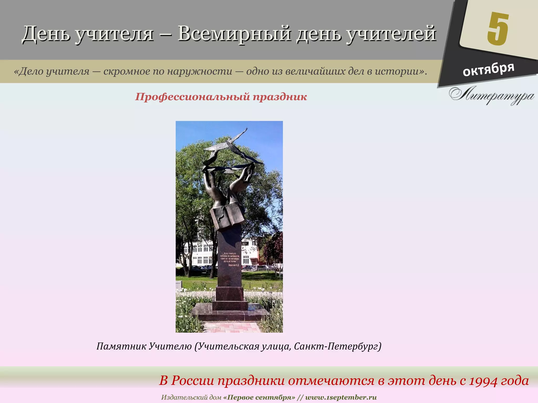 День учителя – Всемирный ддеенньь ууччииттееллеейй 
«Дело учителя — скромное по наружности — одно из величайших дел в истории». 
Профессиональный праздник 
5 
В России праздники отмечаются в этот день с 1994 года 
Издательский дом «Первое сентября» // www.1september.ru 
октября 
Памятник Учителю (Учительская улица, Санкт-Петербург) 
 