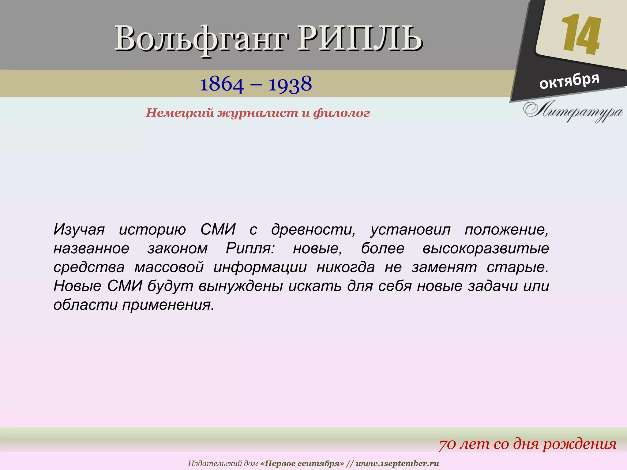 ВВооллььффггааннгг РРИИППЛЛЬЬ 
1864 – 1938 
14 
70 лет со дня рождения 
Немецкий журналист и филолог 
Издательский дом «Первое сентября» // www.1september.ru 
октября 
Изучая историю СМИ с древности, установил положение, 
названное законом Рипля: новые, более высокоразвитые 
средства массовой информации никогда не заменят старые. 
Новые СМИ будут вынуждены искать для себя новые задачи или 
области применения. 
 