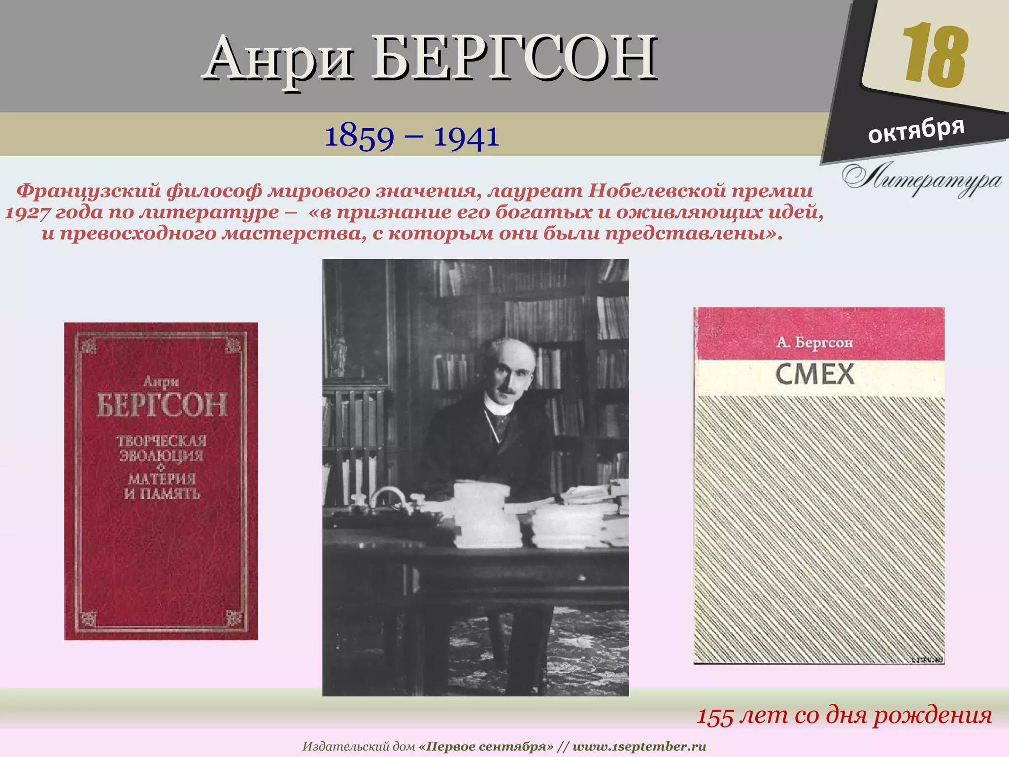 ААннррии ББЕЕРРГГССООНН 
1859 – 1941 
Французский философ мирового значения, лауреат Нобелевской премии 
1927 года по литературе – «в признание его богатых и оживляющих идей, 
и превосходного мастерства, с которым они были представлены». 
18 
155 лет со дня рождения 
Издательский дом «Первое сентября» // www.1september.ru 
октября 
 