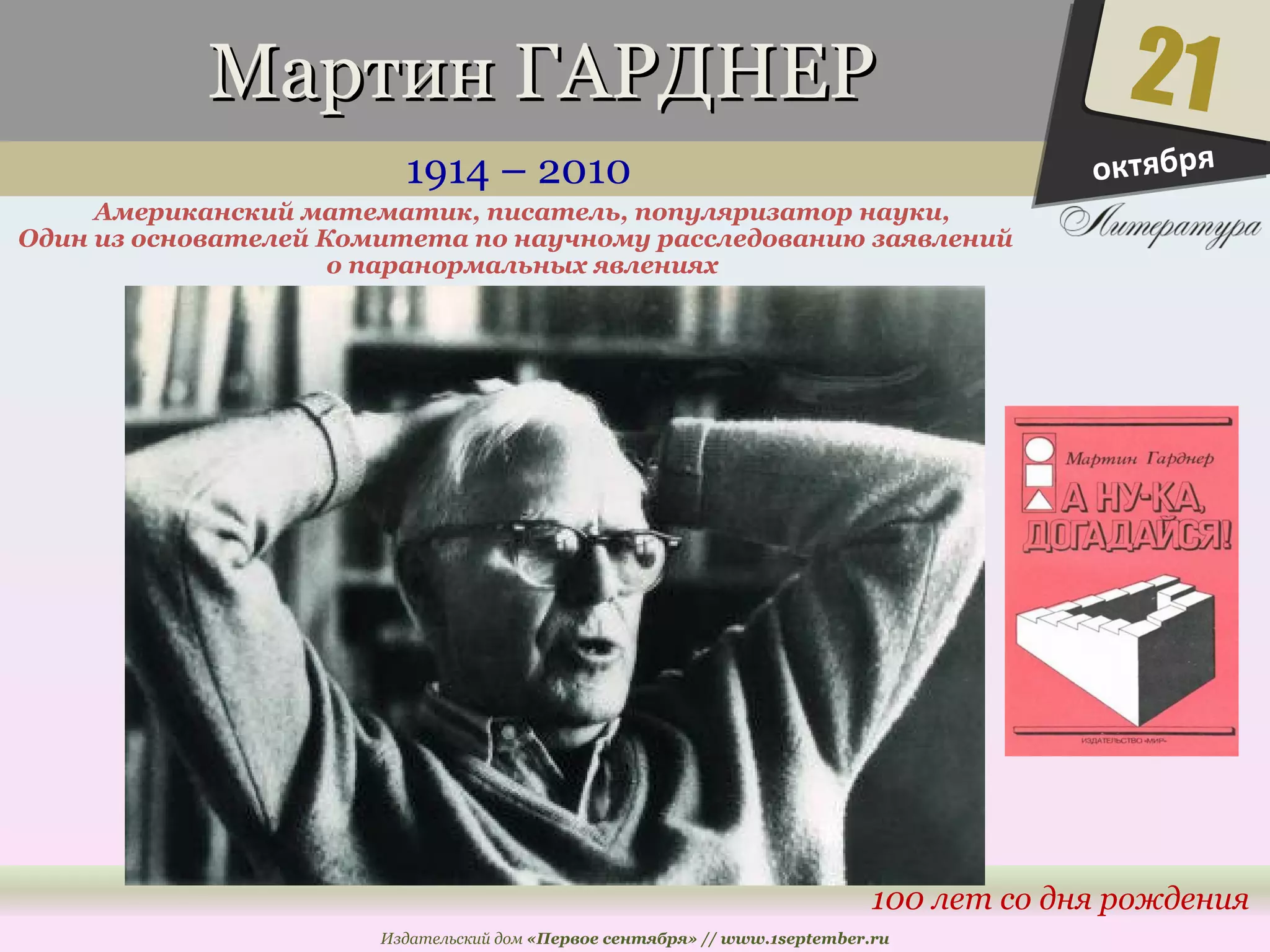 ММааррттиинн ГГААРРДДННЕЕРР 
1914 – 2010 
Американский математик, писатель, популяризатор науки, 
Один из основателей Комитета по научному расследованию заявлений 
21 
100 лет со дня рождения 
о паранормальных явлениях 
Издательский дом «Первое сентября» // www.1september.ru 
октября 
 