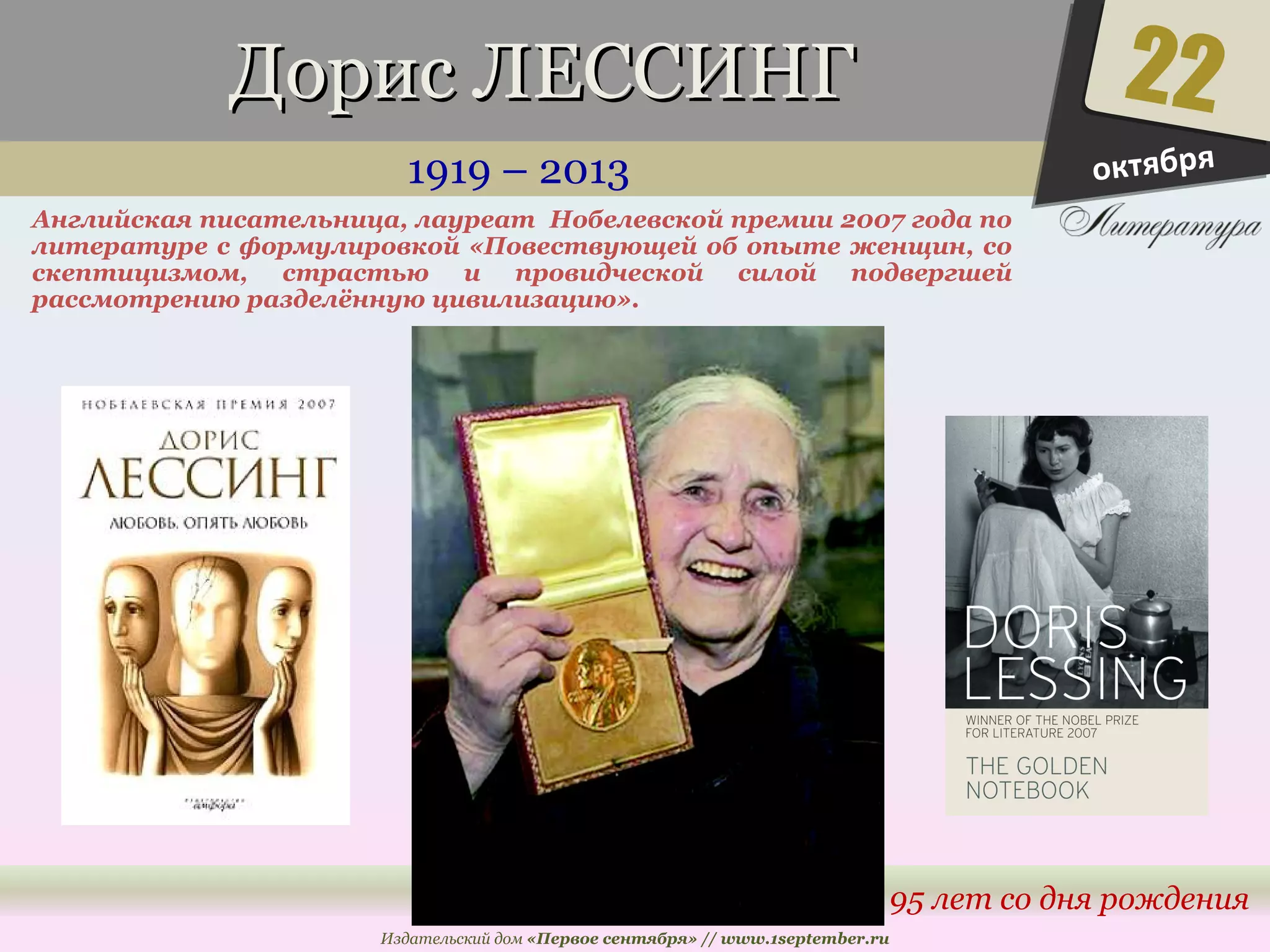 ДДоорриисс ЛЛЕЕССССИИННГГ 
1919 – 2013 
Английская писательница, лауреат Нобелевской премии 2007 года по 
литературе с формулировкой «Повествующей об опыте женщин, со 
скептицизмом, страстью и провидческой силой подвергшей 
рассмотрению разделённую цивилизацию». 
22 
95 лет со дня рождения 
Издательский дом «Первое сентября» // www.1september.ru 
октября 
 