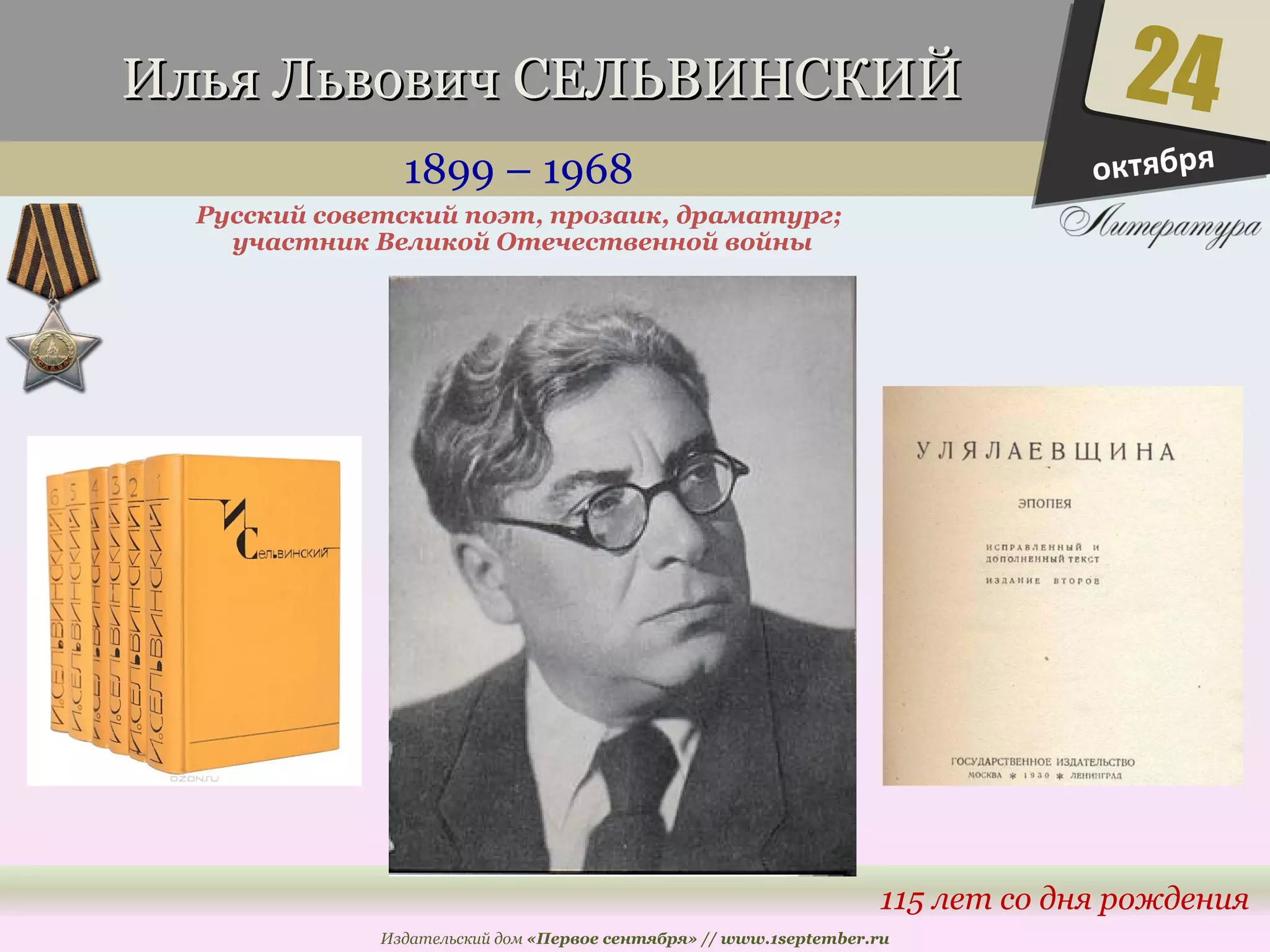 ИИллььяя ЛЛььввооввиичч ССЕЕЛЛЬЬВВИИННССККИИЙЙ 
1899 – 1968 
24 
115 лет со дня рождения 
Русский советский поэт, прозаик, драматург; 
участник Великой Отечественной войны 
Издательский дом «Первое сентября» // www.1september.ru 
октября 
 